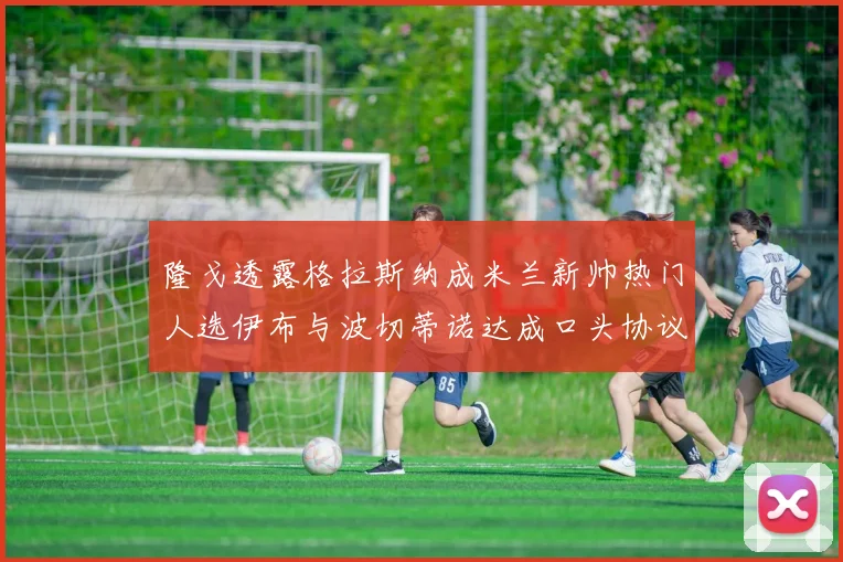 隆戈透露格拉斯纳成米兰新帅热门人选伊布与波切蒂诺达成口头协议