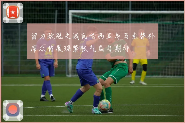 留力欧冠之战瓦伦西亚与马竞替补席众将展现紧张气氛与期待