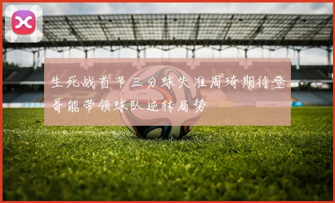 生死战首节三分球失准周琦期待登哥能带领球队逆转局势