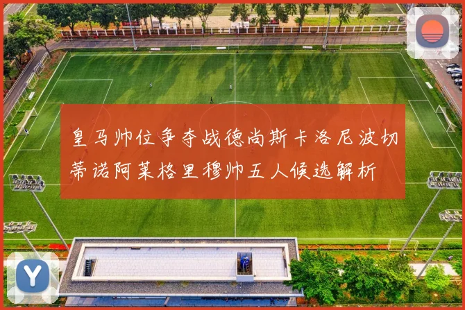 皇马帅位争夺战德尚斯卡洛尼波切蒂诺阿莱格里穆帅五人候选解析