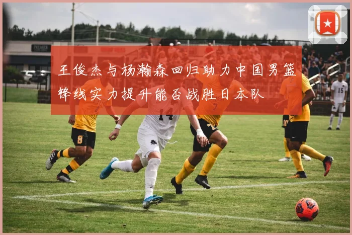 王俊杰与杨瀚森回归助力中国男篮锋线实力提升能否战胜日本队