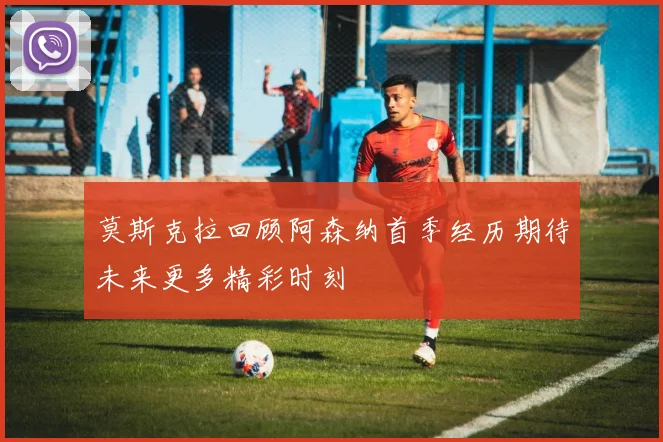 莫斯克拉回顾阿森纳首季经历期待未来更多精彩时刻