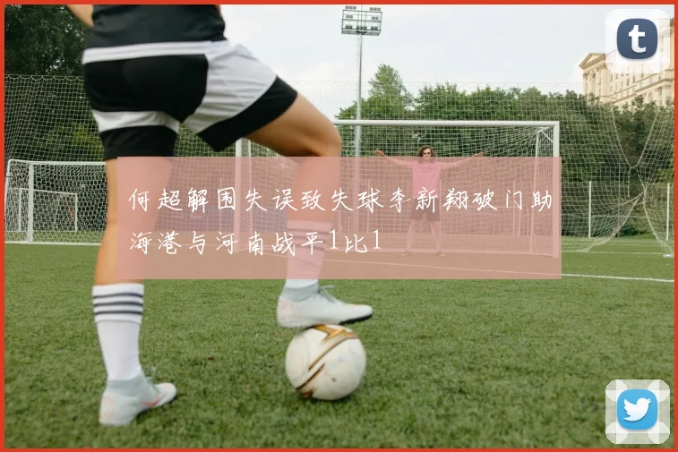 何超解围失误致失球李新翔破门助海港与河南战平1比1