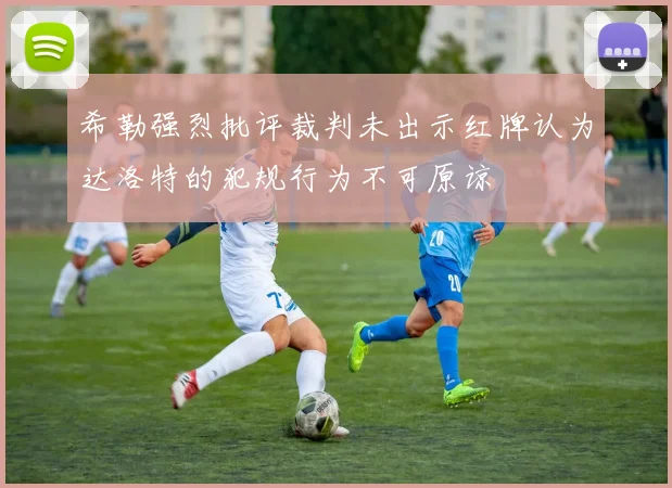希勒强烈批评裁判未出示红牌认为达洛特的犯规行为不可原谅