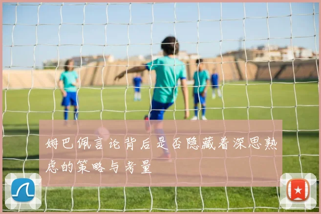 姆巴佩言论背后是否隐藏着深思熟虑的策略与考量