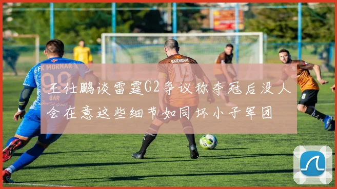 王仕鹏谈雷霆G2争议称夺冠后没人会在意这些细节如同坏小子军团