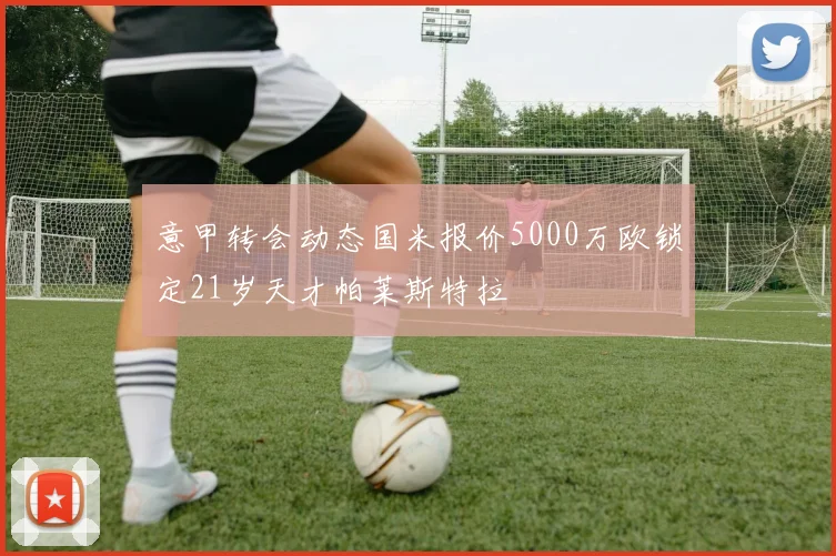 意甲转会动态国米报价5000万欧锁定21岁天才帕莱斯特拉