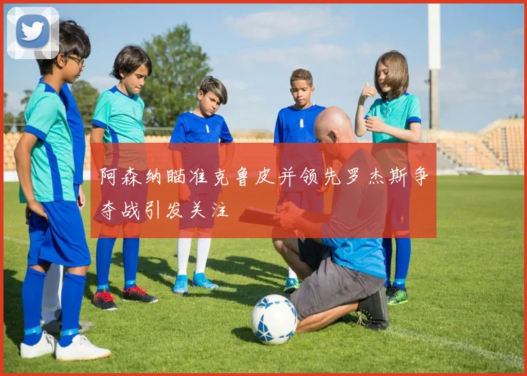 阿森纳瞄准克鲁皮并领先罗杰斯争夺战引发关注