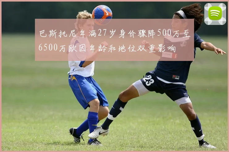 巴斯托尼年满27岁身价骤降500万至6500万欧因年龄和地位双重影响