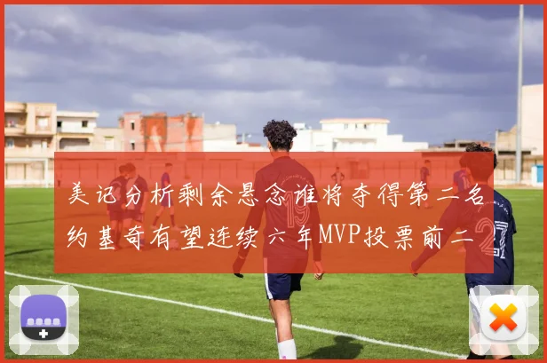 美记分析剩余悬念谁将夺得第二名约基奇有望连续六年MVP投票前二