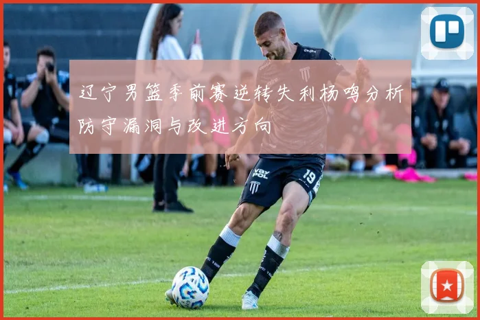辽宁男篮季前赛逆转失利杨鸣分析防守漏洞与改进方向