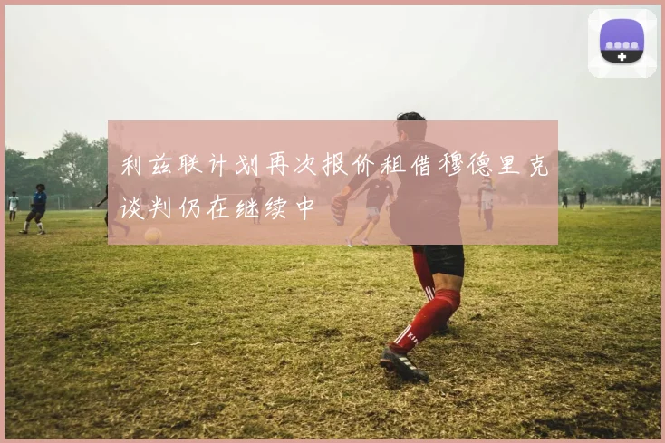利兹联计划再次报价租借穆德里克谈判仍在继续中